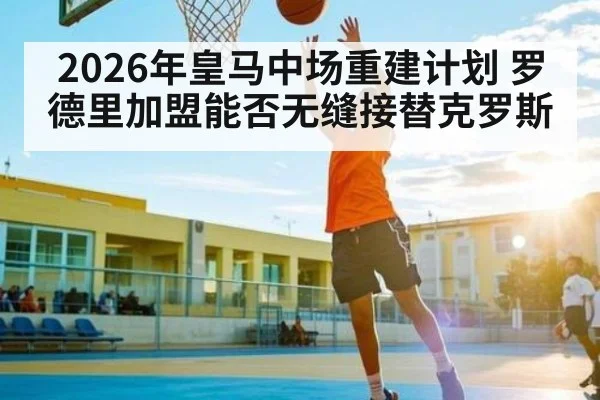 2026年皇马中场重建计划 罗德里加盟能否无缝接替克罗斯