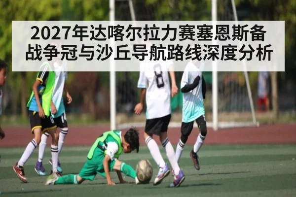 2027年达喀尔拉力赛塞恩斯备战争冠与沙丘导航路线深度分析（kaiyun）